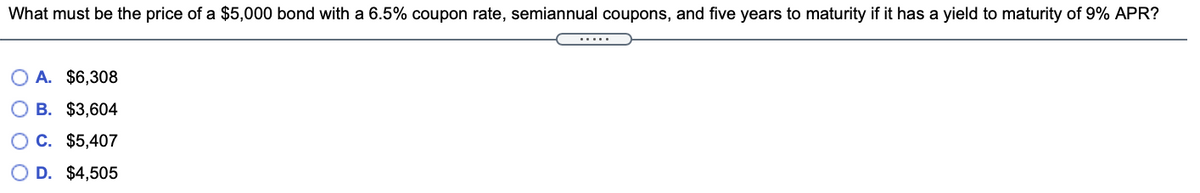 What must be the price of a $5,000 bond with a 6.5% coupon rate, semiannual coupons, and five years to maturity if it has a yield to maturity of 9% APR?
.....
O A. $6,308
B. $3,604
C. $5,407
D. $4,505
