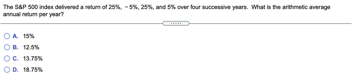 The S&P 500 index delivered a return of 25%, – 5%, 25%, and 5% over four successive years. What is the arithmetic average
annual return per year?
.....
А. 15%
В. 12.5%
О С. 13.75%
D. 18.75%
