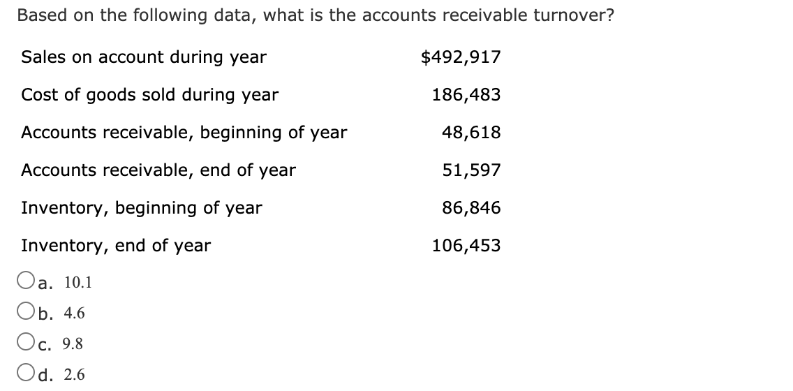 Based on the following data, what is the accounts receivable turnover?
Sales on account during year
$492,917
Cost of goods sold during year
186,483
Accounts receivable, beginning of year
48,618
Accounts receivable, end of year
51,597
Inventory, beginning of year
86,846
Inventory, end of year
106,453
Oa. 10.1
Оb. 4.6
Ос. 9.8
Od. 2.6
