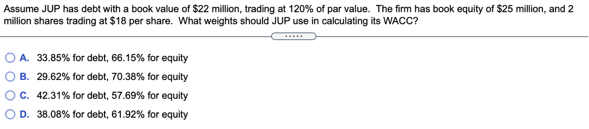Assume JUP has debt with a book value of $22 million, trading at 120% of par value. The firm has book equity of $25 million, and 2
million shares trading at $18 per share. What weights should JUP use in calculating its WACC?
.....
A. 33.85% for debt, 66.15% for equity
B. 29.62% for debt, 70.38% for equity
C. 42.31% for debt, 57.69% for equity
D. 38.08% for debt, 61.92% for equity
