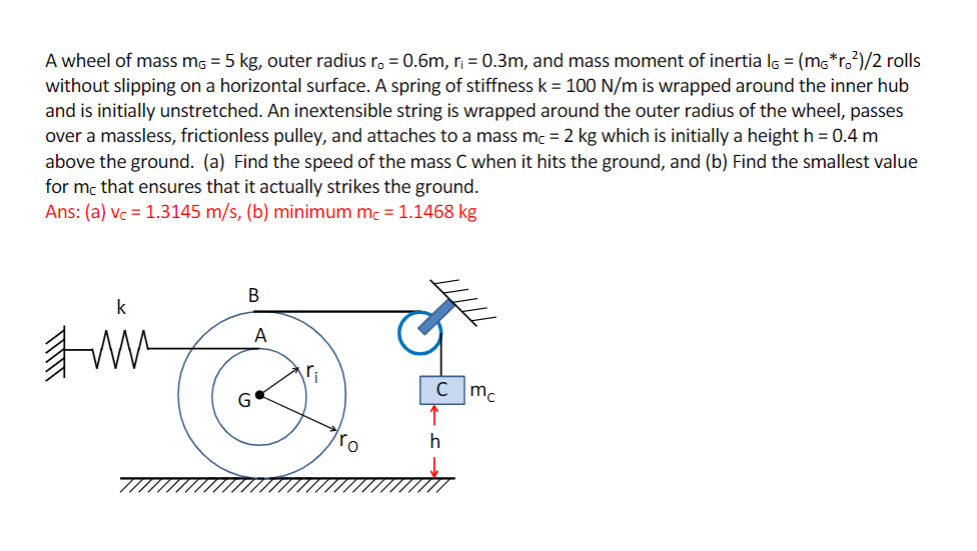 A wheel of mass mg = 5 kg, outer radius ro = 0.6m, r; = 0.3m, and mass moment of inertia lg = (mg*r.?)/2 rolls
without slipping on a horizontal surface. A spring of stiffness k = 100 N/m is wrapped around the inner hub
and is initially unstretched. An inextensible string is wrapped around the outer radius of the wheel, passes
over a massless, frictionless pulley, and attaches to a mass mc = 2 kg which is initially a height h = 0.4 m
above the ground. (a) Find the speed of the mass C when it hits the ground, and (b) Find the smallest value
for mc that ensures that it actually strikes the ground.
Ans: (a) vc = 1.3145 m/s, (b) minimum mc = 1.1468 kg
A
ri
G
mc
