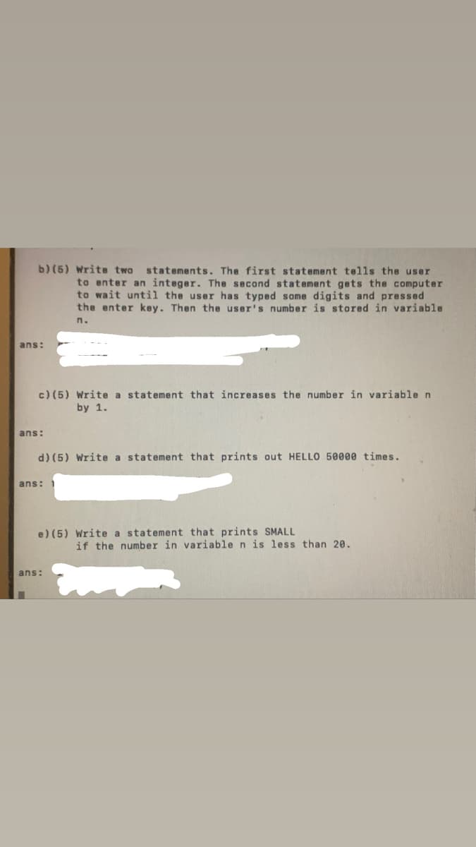 b) (5) Write two
to enter an integer. The second statement gets the computer
to wait until the user has typed some digits and pressed
the enter key. Then the user's number is stored in variable
statements. The first statement tells the user
n.
ans:
c) (5) Write a statement that increases the number in variable n
by 1.
ans:
d) (5) Write a statement that prints out HELLO 50000 times.
ans:
e) (5) Write a statement that prints SMALL
if the number in variable n is less than 20.
ans:
