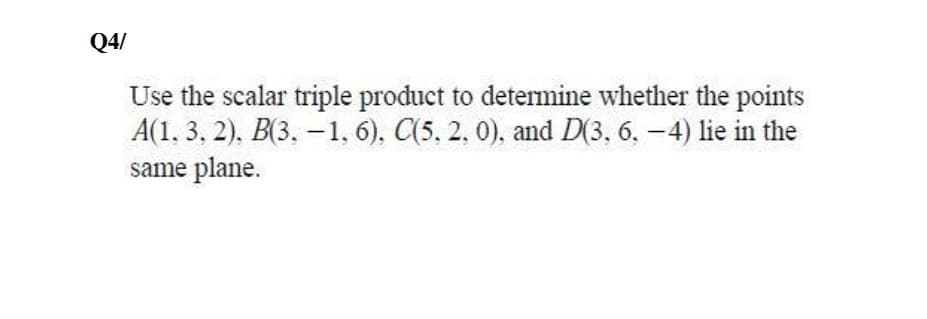 Q4/
Use the scalar triple product to determine whether the points
A(1, 3, 2), B(3. – 1, 6), C(5, 2, 0), and D(3, 6, -4) lie in the
same plane.
