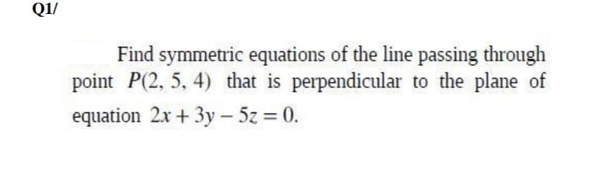 Q1/
Find symmetric equations of the line passing through
point P(2, 5, 4) that is perpendicular to the plane of
equation 2x + 3y – 5z = 0.
