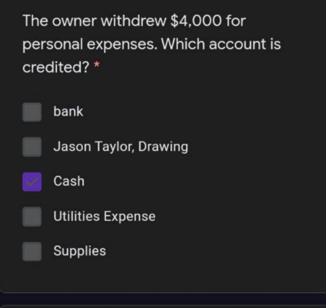 The owner withdrew $4,000 for
personal expenses. Which account is
credited? *
bank
Jason Taylor, Drawing
Cash
Utilities Expense
Supplies