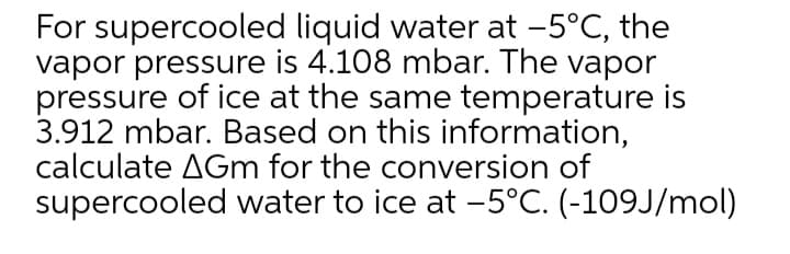 For supercooled liquid water at -5°C, the
vapor pressure is 4.108 mbar. The vapor
pressure of ice at the same temperature is
3.912 mbar. Based on this information,
calculate AGm for the conversion of
supercooled water to ice at -5°C. (-109J/mol)
|
