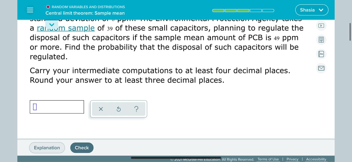 O RANDOM VARIABLES AND DISTRIBUTIONS
Shasia v
Central limit theorem: Sample mean
a raiom sample of 39 of these small capacitors, planning to regulate the
disposal of such capacitors if the sample mean amount of PCB is 49 ppm
or more. Find the probability that the disposal of such capacitors will be
regulated.
|Aa
Carry your intermediate computations to at least four decimal places.
Round your answer to at least three decimal places.
Explanation
Check
O 2021 MCGraw-MIII Education. All Rights Reserved. Terms of Use | Privacy | Accessibility
