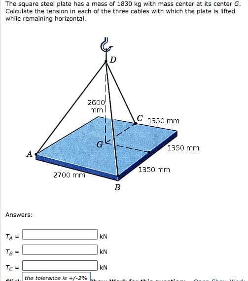 The square steel plate has a mass of 1830 kg with mass center at its center G.
Calculate the tension in each of the three cables with which the plate is lifted
while remaining horizontal.
D
2600
mml
C 1350 mm
1350 mm
A
1350 mm
2700 mm
B
Answers:
TA =
kN
TB =
kN
Tc =
kN
the tolerance is +/-2%
