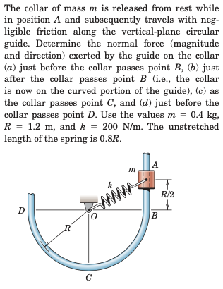The collar of mass m is released from rest while
in position A and subsequently travels with neg-
ligible friction along the vertical-plane circular
guide. Determine the normal force (magnitude
and direction) exerted by the guide on the collar
(a) just before the collar passes point B, (b) just
after the collar passes point B (i.e., the collar
is now on the curved portion of the guide), (c) as
the collar passes point C, and (d) just before the
collar passes point D. Use the values m = 0.4 kg,
R = 1.2 m, and k = 200 N/m. The unstretched
length of the spring is 0.8R.
%3D
A
т
mim?
R/2
D
R.
