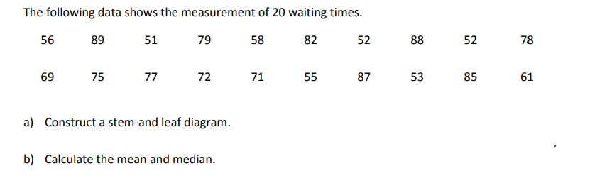 The following data shows the measurement of 20 waiting times.
56
89
51
79
58
82
52
88
52
78
69
75
77
72
71
55
87
53
85
61
a) Construct a stem-and leaf diagram.
b) Calculate the mean and median.
