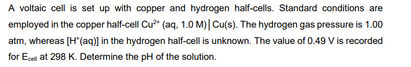 A voltaic cell is set up with copper and hydrogen half-cells. Standard conditions are
employed in the copper half-cell Cu²* (aq, 1.0 M)| Cu(s). The hydrogen gas pressure is 1.00
atm, whereas [H*(aq)] in the hydrogen half-cell is unknown. The value of 0.49 V is recorded
for Ecell at 298 K. Determine the pH of the solution.
