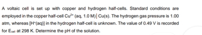A voltaic cell is set up with copper and hydrogen half-cells. Standard conditions are
employed in the copper half-cell Cu" (aq, 1.0 M)| Cu(s). The hydrogen gas pressure is 1.00
atm, whereas [H*(aq)] in the hydrogen half-cell is unknown. The value of 0.49 V is recorded
for Ecel at 298 K. Determine the pH of the solution.

