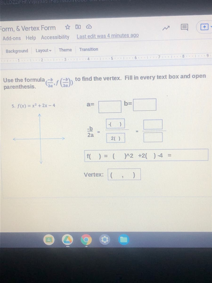 Form, & Vertex Form
Add-ons Help Accessibility Last edit was 4 minutes ago
Background
Layout
Theme
Transition
8 | 9
1 2 3 4 5
to find the vertex. Fill in every text box and open
Use the formula -b
parenthesis.
2a
2a
b=
5. f(x) = x2 +2x-4
2a
2()
f( ) = (
r2 +2( ) 4 =
%3D
Vertex: (
