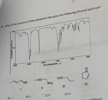45. What is the structure of the compound that gives the following infrared spectrum?
1500
1000
000
2000
WAVENUMBER(-1
NE
NH
NH2
II
IV
A) I
B) II
C)II
D) IV
an conditions?
TRANSMITTAHCEN
