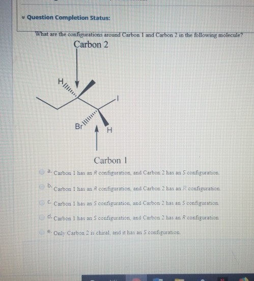 * Question Completion Status:
What are the configurations around Carbon 1 and Carbon 2 in the following molecule?
Çarbon 2
个川
Carbon 1
a. Carbon 1 has an R configuration, and Carbon 2 has an S configuration.
b.
Carbon 1 has an R configuration, and Carbon 2 has an R configuration
OC. Carbon 1 has an S configuration, and Carbon 2 has an S configuration
d.
Carbon 1 has an S configuration, and Carbon 2 has an R configuration
e. Only Carbon 2 is chiral, and it has an S configuration
