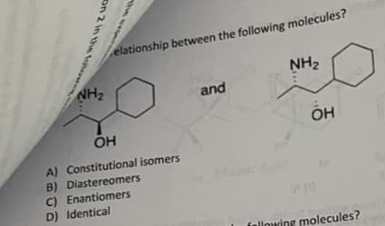elationship between the following molecules?
NH2
NH2
and
OH
OH
A) Constitutional isomers
B) Diastereomers
C) Enantiomers
D) Identical
fallowing molecules?
the
on 2 in the otere
