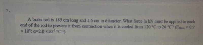 7-
A brass rod is 185 cm long and 1.6 cm in diameter. What force in kN must be applied to each
end of the rod to prevent it from contraction when it is cooled from 120 °C to 20 °C? (Es 0.9
x 10°; a-2.0 x10 °C)
