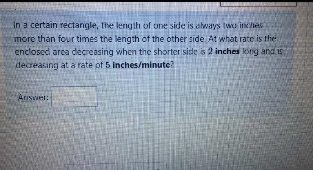 In a certain rectangle, the length of one side is always two inches
more than four times the length of the other side. At what rate is the
enclosed area decreasing when the shorter side is 2 inches long and is
decreasing at a rate of 5 inches/minute?
Answer:
