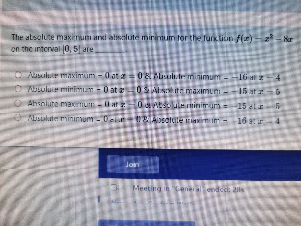 The absolute maximum and absolute minimum for the function f(r) = r - 8x
on the interval 0,5 are
%3D
Absolute maximum = 0 at r = 0 & Absolute minimum = -16 at r 4
%3D
O Absolute minimum = 0 at r = 0 & Absolute maximum = -15 at r = 5
%3D
O Absolute maximum
0 at z 0 & Absolute minimum = -15 at I = 5
O Absolute minimum = 0 at x = 0 & Absolute maximum = -16 at r= 4
Join
Meeting in "General" ended: 28s
