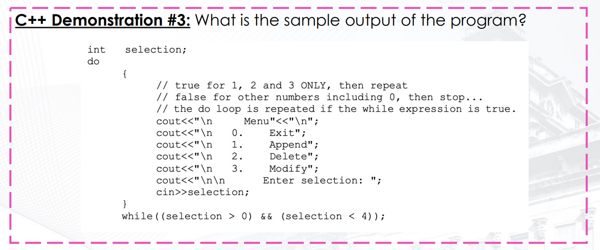 C++ Demonstration #3: What is the sample output of the program?
int
selection;
do
{
// true for 1, 2 and 3 ONLY, then repeat
// false for other numbers including 0, then stop...
// the do loop is repeated if the while expression is true.
cout<<"\n
Menu"<<"\n";
Exit";
cout<<"\n
cout<<"\n
cout<<"\n
0.
1.
Append";
Delete";
2.
cout<<"\n
cout<<"\n\n
cin>>selection;
3.
Modify";
Enter selection: ";
}
while ( (selection > 0) && (selection < 4));
