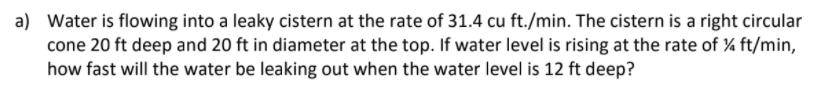 a) Water is flowing into a leaky cistern at the rate of 31.4 cu ft./min. The cistern is a right circular
cone 20 ft deep and 20 ft in diameter at the top. If water level is rising at the rate of % ft/min,
how fast will the water be leaking out when the water level is 12 ft deep?
