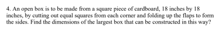 4. An open box is to be made from a square piece of cardboard, 18 inches by 18
inches, by cutting out equal squares from each corner and folding up the flaps to form
the sides. Find the dimensions of the largest box that can be constructed in this way?
