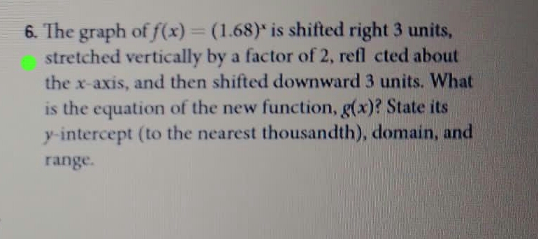 6. The graph of f(x)=(1.68)* is shifted right 3 units,
stretched vertically by a factor of 2, refl cted about
the x-axis, and then shifted downward 3 units. What
is the equation of the new function, g(x)? State its
y-intercept (to the nearest thousandth), domain, and
%3D
range.
