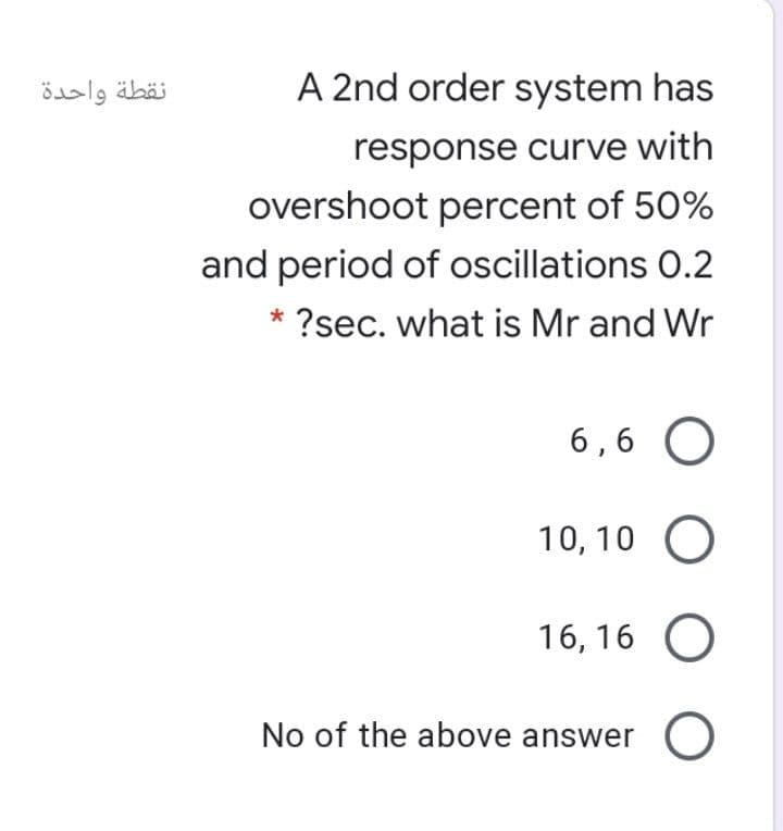 نقطة واحدة
A 2nd order system has
response curve with
overshoot percent of 50%
and period of oscillations O.2
* ?sec. what is Mr and Wr
6 ,6 O
10, 10 O
16, 16 O
No of the above answer O
