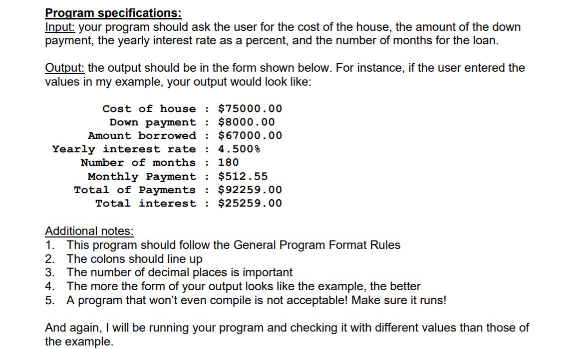 Program specifications:
Input: your program should ask the user for the cost of the house, the amount of the down
payment, the yearly interest rate as a percent, and the number of months for the loan.
Output: the output should be in the form shown below. For instance, if the user entered the
values in my example, your output would look like:
Cost of house : $75000.00
Down payment : $8000.00
Amount borrowed : $67000.00
Yearly interest rate : 4.500%
Number of months : 180
Monthly Payment : $512.55
Total of Payments : $92259.00
Total interest : $25259.00
