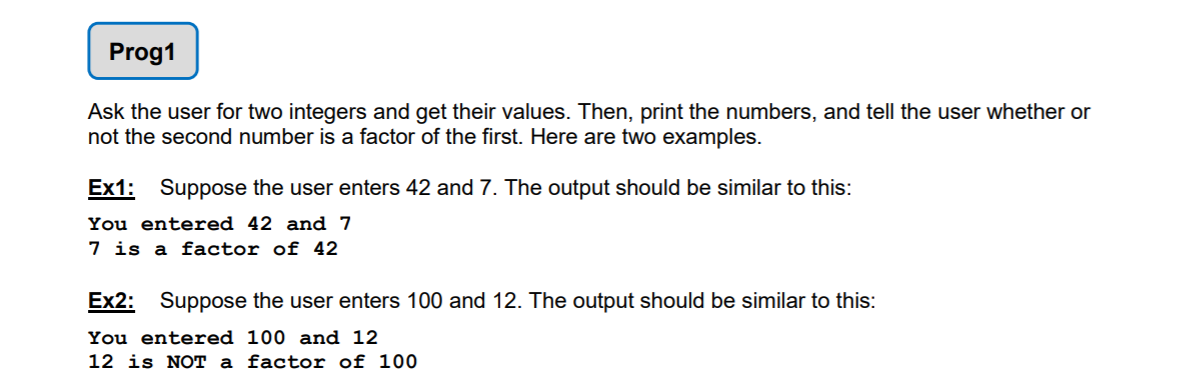 Ask the user for two integers and get their values. Then, print the numbers, and tell the user whether or
not the second number is a factor of the first. Here are two examples.
