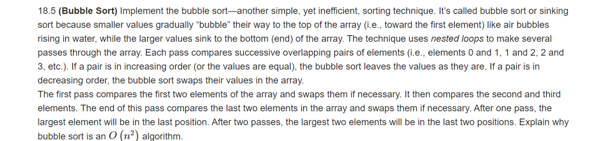 18.5 (Bubble Sort) Implement the bubble sort-another simple, yet inefficient, sorting technique. It's called bubble sort or sinking
sort because smaller values gradually "bubble" their way to the top of the array (i.e., toward the first element) like air bubbles
rising in water, while the larger values sink to the bottom (end) of the array. The technique uses nested loops to make several
passes through the array. Each pass compares successive overlapping pairs of elements (i.e., elements 0 and 1, 1 and 2, 2 and
3, etc.). If a pair is in increasing order (or the values are equal), the bubble sort leaves the values as they are. If a pair is in
decreasing order, the bubble sort swaps their values in the array.
The first pass compares the first two elements of the array and swaps them if necessary. It then compares the second and third
elements. The end of this pass compares the last two elements in the array and swaps them if necessary. After one pass, the
largest element will be in the last position. After two passes, the largest two elements will be in the last two positions. Explain why
bubble sort is an O (n2) algorithm.
