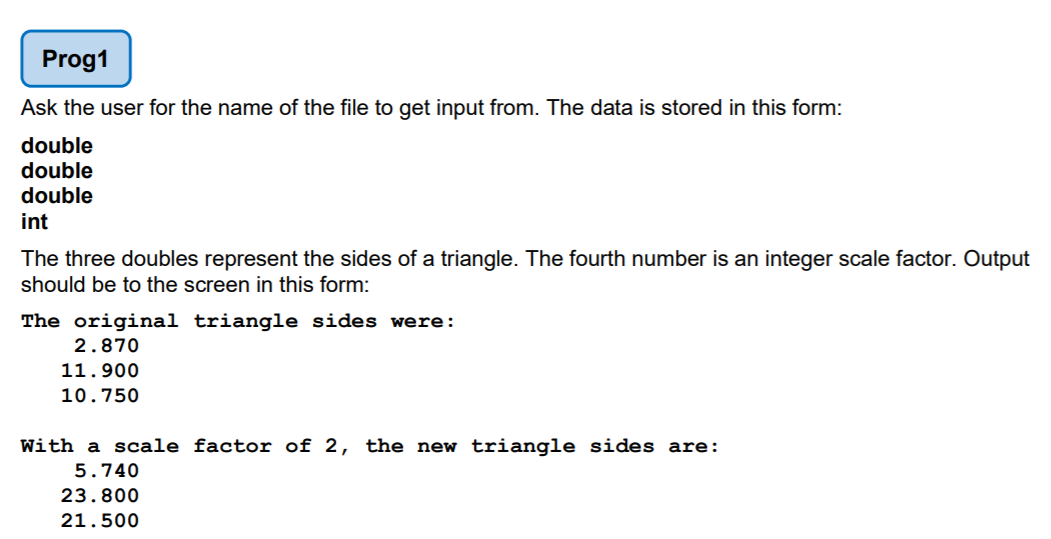 Prog1
Ask the user for the name of the file to get input from. The data is stored in this form:
double
double
double
int
The three doubles represent the sides of a triangle. The fourth number is an integer scale factor. Output
should be to the screen in this form:
The original triangle sides were:
2.870
11.900
10.750
With a scale factor of 2, the new triangle sides are:
5.740
23.800
21.500
