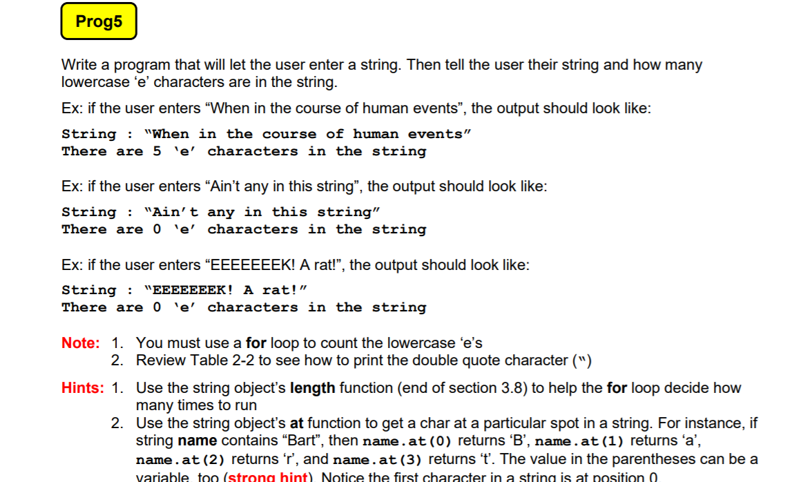 Prog5
Write a program that will let the user enter a string. Then tell the user their string and how many
lowercase 'e' characters are in the string.
Ex: if the user enters "When in the course of human events", the output should look like:
"When in the course of human events"
String :
There are 5 'e' characters in the string
Ex: if the user enters "Ain't any in this string", the output should look like:
String :
There are 0 'e' characters in the string
"Ain't any in this string"
Ex: if the user enters “EEEEEEEK! A rat!", the output should look like:
String :
There are 0 'e' characters in the string
"EEEEEEEK! A rat!"
Note: 1. You must use a for loop to count the lowercase 'e's
2. Review Table 2-2 to see how to print the double quote character (")
Hints: 1. Use the string object's length function (end of section 3.8) to help the for loop decide how
many times to run
2. Use the string object's at function to get a char at a particular spot in a string. For instance, if
string name contains "Bart", then name.at(0) returns 'B', name.at(1) returns 'a',
name.at (2) returns 'r', and name.at (3) returns 't'. The value in the parentheses can be a
variable too (strong hint). Notice the first character in a string is at position 0
