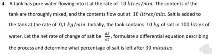 4. A tank has pure water flowing into it at the rate of 10 litres/min. The contents of the
tank are thoroughly mixed, and the contents flow out at 10 litres/min. Salt is added to
the tank at the rate of 0,1 kg/min. Initially, the tank contains 10 kg of salt in 100 litres of
water. Let the net rate of change of salt be , formulate a differential equation describing
dt
the process and determine what percentage of salt is left after 30 minutes.
