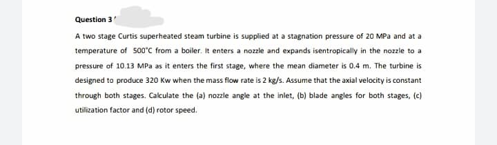 Question 3
A two stage Curtis superheated steam turbine is supplied at a stagnation pressure of 20 MPa and at a
temperature of 500°C from a boiler. It enters a nozzle and expands isentropically in the nozzle to a
pressure of 10.13 MPa as it enters the first stage, where the mean diameter is 0.4 m. The turbine is
designed to produce 320 Kw when the mass flow rate is 2 kg/s. Assume that the axial velocity is constant
through both stages. Calculate the (a) nozzle angle at the inlet, (b) blade angles for both stages, (c)
utilization factor and (d) rotor speed.
