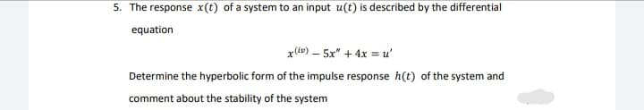 5. The response x(t) of a system to an input u(t) is described by the differential
equation
x(tv) – 5x" + 4x = u'
Determine the hyperbolic form of the impulse response h(t) of the system and
comment about the stability of the system

