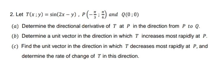 2. Let T(x;y) = sin(2x – y), P(-:) and Q(0; 0)
(a) Determine the directional derivative of T at P in the direction from P to Q.
(b) Determine a unit vector in the direction in which T increases most rapidly at P.
(c) Find the unit vector in the direction in which T decreases most rapidly at P, and
determine the rate of change of T in this direction.
