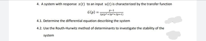 4. A system with response x(t) to an input u(t) is characterized by the transfer function
p-1
G(p)
2p(p3+3p2+2p+1)
4.1. Determine the differential equation describing the system
4.2. Use the Routh-Hurwitz method of determinants to investigate the stability of the
system

