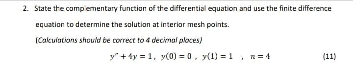 2. State the complementary function of the differential equation and use the finite difference
equation to determine the solution at interior mesh points.
(Calculations should be correct to 4 decimal places)
y" + 4y = 1, y(0) = 0 , y(1) = 1
n = 4
(11)
