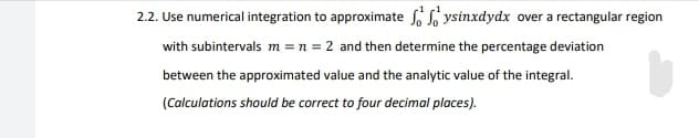 2.2. Use numerical integration to approximate o So ysinxdydx over a rectangular region
with subintervals m = n = 2 and then determine the percentage deviation
between the approximated value and the analytic value of the integral.
(Calculations should be correct to four decimal places).
