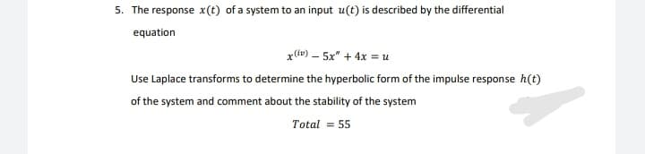 5. The response x(t) of a system to an input u(t) is described by the differential
equation
x() – 5x" + 4x =u
Use Laplace transforms to determine the hyperbolic form of the impulse response h(t)
of the system and comment about the stability of the system
Total = 55
