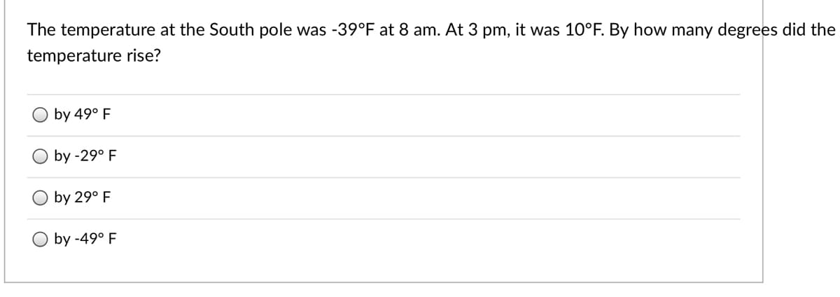 The temperature at the South pole was -39°F at 8 am. At 3 pm, it was 10°F. By how many degrees did the
temperature rise?
by 49° F
by -29° F
by 29° F
O by -49° F
