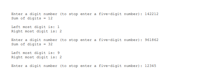 Enter a digit number (to stop enter a five-digit number): 142212
Sum of digits = 12
Left most digit is: 1
Right most digit is: 2
Enter a digit number (to stop enter a five-digit number): 961862
Sum of digits
= 32
Left most digit is: 9
Right most digit is: 2
Enter a digit number (to stop enter a five-digit number): 12345
