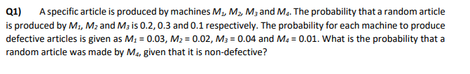 Q1)
A specific article is produced by machines M, M, M3 and M,. The probability that a random article
is produced by M1, M2 and M3 is 0.2, 0.3 and 0.1 respectively. The probability for each machine to produce
defective articles is given as M1 = 0.03, M2 = 0.02, M3 = 0.04 and Ma = 0.01. What is the probability that a
random article was made by M4, given that it is non-defective?
