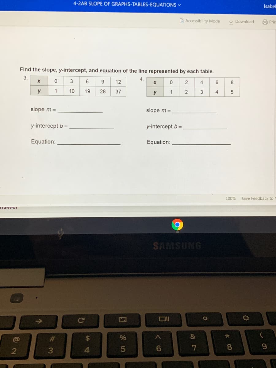 4-2AB SLOPE OF GRAPHS-TABLES-EQUATIONS -
Isabel
A Accessibility Mode
V Download
A Prin
Find the slope, y-intercept, and equation of the line represented by each table.
3.
4.
9.
12
4
y
1
10
19
28
37
y
1
2
3
4
slope m =
slope m =
y-intercept b =
y-intercept b =
Equation:
Equation:
100%
Give Feedback to M
SAMSUNG
->
Ce
DIl
#3
$
%
&
7
8.
9
4.
