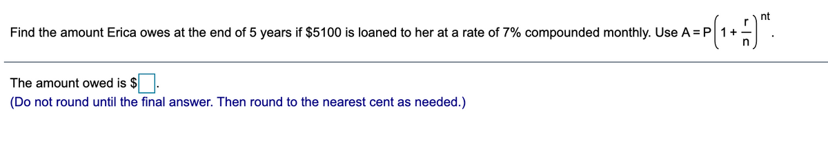 nt
r
years if $5100 is loaned to her at a rate of 7% compounded monthly. Use A =P 1+
n
Find the amount Erica owes at the end of 5
The amount owed is $.
(Do not round until the final answer. Then round to the nearest cent as needed.)
