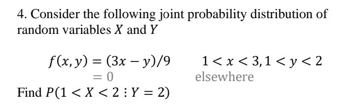 4. Consider the following joint probability distribution of
random variables X and Y
f(x, y) = (3x – y)/9
= 0
Find P(1 < X < 2 : Y = 2)
1< x < 3,1 < y< 2
elsewhere
