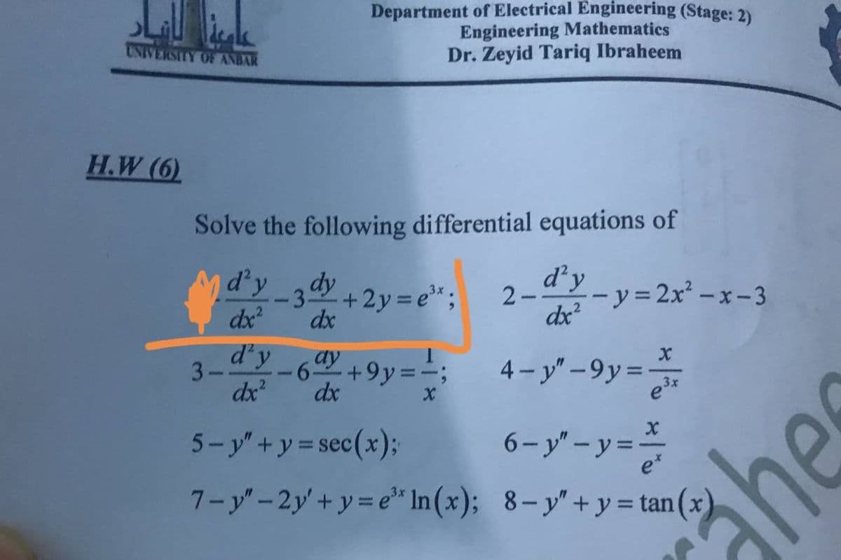 Department of Electrical Engineering (Stage: 2)
Engineering Mathematics
Dr. Zeyid Tariq Ibraheem
UNIVERSITY OE ANBAR
H.W (6)
Solve the following differential equations of
d'y
--3 +2y = e";
dy
d'y
-- y=2x² – x -3
2-
dx
dx
dx?
3
dx?
d'y_6ay +9y=';
4- y" -9y=
3x
dx
5- y"+y = sec(x);
6-y" - y =
e*
%3D
7-y"-2y'+y= e" In(x); 8-y"+y = tan
ähes
