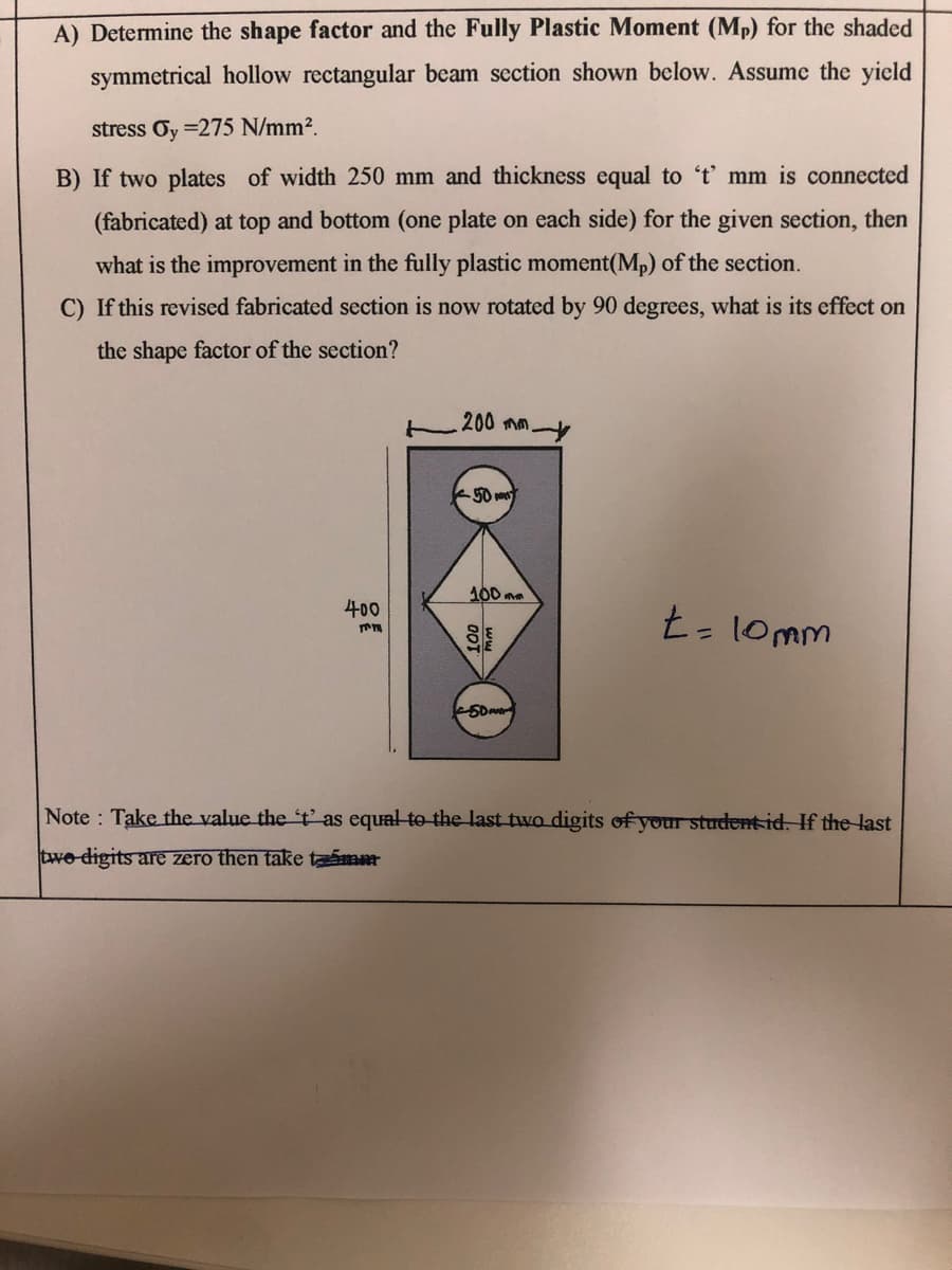 A) Determine the shape factor and the Fully Plastic Moment (Mp) for the shaded
symmetrical hollow rectangular beam section shown below. Assume the yield
stress Oy =275 N/mm².
B) If two plates of width 250 mm and thickness equal to 't' mm is connected
(fabricated) at top and bottom (one plate on each side) for the given section, then
what is the improvement in the fully plastic moment(Mp) of the section.
C) If this revised fabricated section is now rotated by 90 degrees, what is its effect on
the shape factor of the section?
200 mm.
50 m
100 ma
400
t- 10mm
Note Take the value the 't' as equal to the last two digits of your studentid. If the last
two digits are zero then take timm
