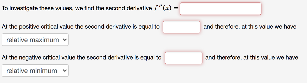 To investigate these values, we find the second derivative f"(x) =
At the positive critical value the second derivative is equal to
and therefore, at this value we have
relative maximum v
At the negative critical value the second derivative is equal to
and therefore, at this value we have
relative minimum
